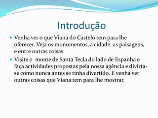                     IntroduçãoVenha ver o que Viana do Castelo tem para lhe oferecer. Veja os monumentos, a cidade, as paisagens,  e entre outras coisas. Visite o  monte de Santa Tecla do lado de Espanha e faça actividades propostas pela nossa agência e divirta-se como nunca antes se tinha divertido. E venha ver outras coisas que Viana tem para lhe mostrar.