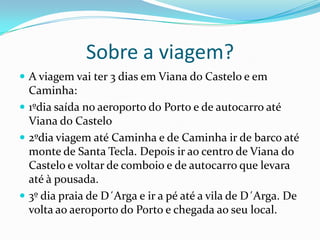 Sobre a viagem?A viagem vai ter 3 dias em Viana do Castelo e em Caminha:1ºdia saída no aeroporto do Porto e de autocarro até Viana do Castelo2ºdia viagem até Caminha e de Caminha ir de barco até monte de Santa Tecla. Depois ir ao centro de Viana do Castelo e voltar de comboio e de autocarro que levara até à pousada.3º dia praia de D´Arga e ir a pé até a vila de D´Arga. De volta ao aeroporto do Porto e chegada ao seu local. 