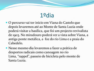 1ºdiaO percurso vai ter início em Viana do Castelo que depois levaremos até ao Monte de Santa Luzia onde poderá visitar a basílica, que foi um projecto revivalista de 1903. No miradouro poderá ver a vista sobre Viana, a antiga ponte metálica, a  foz do rio Lima e a praia do Cabedelo.Nesse mesmo dia levaremos a fazer a prática de desportos radicais como canoagem no rio Lima, “rappel”, passeio de bicicleta pelo monte de Santa Luzia.