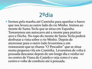 2ºdia Iremos pela manha até Caminha para apanhar o barco que nos levara ao outro lado do rio Minho. Iremos ao monte de Santa Tecla que se situa em Espanha. Tomaremos um autocarro até a monte para praticar arco e flecha. No topo do monte de Santa Tecla poderá desfrutar a vista sobre o rio Minho. Depois de atravessar para o outro lado levaremos a um restaurante que se chama “O Pescador” que se situa numa pequena vila em Caminha. Levaremos de volta à pousada descanse depois de um longo dia e venha ver no centro de Viana do Castelo e veja como é o seu centro e volte de comboio até à pousada.3ºdia Para terminar partimos de autocarro em direcção a Afife, depois seguiremos em direcção à praia D’Arda. Aí faremos um aula de surf .De volta tomaremos uma bebida em Vila Praia de Ancora e visitaremos esta bela vila a pé.Depois de um longo dia volte para a sua casa com fotografias e lembranças daquilo que passou connosco em Viana do Castelo e em Caminha.  