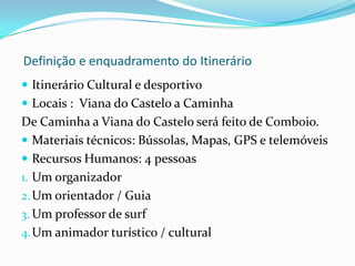  Descrição do ItinerárioAliciante programa de multiactividade para pessoas activas que desejam experimentar sensações fortes durante um fim de semana para  conhecer parte do Minho costeiro de uma forma diferente. Meios utilizados: Autocarro, a pé, barco e comboioDuração : 3 DiasAmbiente: Paisagem costeira, montanha e marPreço: Desde EUR 590,00 por pessoa.