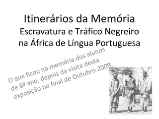 Itinerários da Memória
Escravatura e Tráfico Negreiro
na África de Língua Portuguesa
O que ficou na memória dos alunos
de 6º ano, depois da visita desta
exposição no final de Outubro 2009.
 