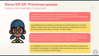 Novo EM SP: Próximos passos
Avançar com equidade é inegociável
Os Itinerários Formativos podem apoiar, seja nas eletivas ou nos
Aprofundamentos Curriculares, o aprofundamento ou retomada mais aplicada
de habilidades da Formação Geral Básica.
A possibilidade dos estudantes escolherem seu Aprofundamento Curricular,
Eletivas e refletir sobre seu Projeto de Vida apoia seu engajamento escolar, o
que tem potencial de reduzir a evasão no Ensino Médio.
As diferentes opções de Aprofundamentos Curriculares dão maior senso de
pertencimento e significado aos estudantes no Ensino Médio, facilitando sua
transição posterior para a vida produtiva e/ou o ensino superior.
As habilidades do novo currículo demandam maior mobilização cognitiva dos
estudantes conectando-as a atitudes e valores positivos, o que os prepara para
um mundo em constante transformação.
107
 