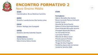 109
ENCONTRO FORMATIVO 2
Novo Ensino Médio
EFAPE
Coordenadora: Bruna Waitman Santinho
DEPEC
Diretora: Luanda Gomes Dos Santos Juliao
CEFOP
Diretor: Rodrigo Jose Guergolet
CEFOG
Diretora: Daniela Colombo Faquim
Colaboradores:
Daniel Ramos Cordeiro
Kátia Cristina Stocco Smole
EFAPE
Formadores:
Ademir Benedito Dos Santos
Bruno Leonardo Ramos Andreotti
Camila Torino
Danielly De Souza Duarte
Debora Cristina Spirandeli Bastos
Eliane Andrade Bichuette Jacomo
Elisangela Aparecida Moura
Isis Fernanda Ferrari
Luiz Carlos Paloschi
Marcelo De Abreu Cesar
Priscila Lavoura Prestes
Renata Cristina Alves
Thiago Da Silva Fregulha
Vanderley Aparecido Cornatione
Vanderlei Sanches Oddi
 
