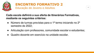 18
ENCONTRO FORMATIVO 2
Educação de Jovens e Adultos
Cada escola definirá a sua oferta de Itinerários Formativos,
mediante os seguintes critérios:
● Número de turmas previstas para o 1ª termo iniciando no 2º
semestre de 2022;
● Articulação com professores, comunidade escolar e estudantes;
● Quadro docente em exercício na unidade escolar.
 