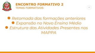 23
ENCONTRO FORMATIVO 2
TEMAS FORMATIVOS
Retomada das formações anteriores
● Retomada das formações anteriores
● Expansão no Novo Ensino Médio
● Estrutura das Atividades Presentes nos
MAPPA
 