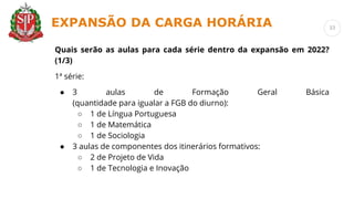 Quais serão as aulas para cada série dentro da expansão em 2022?
(1/3)
1ª série:
● 3 aulas de Formação Geral Básica
(quantidade para igualar a FGB do diurno):
○ 1 de Língua Portuguesa
○ 1 de Matemática
○ 1 de Sociologia
● 3 aulas de componentes dos itinerários formativos:
○ 2 de Projeto de Vida
○ 1 de Tecnologia e Inovação
EXPANSÃO DA CARGA HORÁRIA 33
 