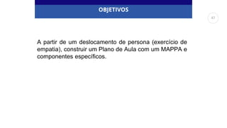 OBJETIVOS
A partir de um deslocamento de persona (exercício de
empatia), construir um Plano de Aula com um MAPPA e
componentes específicos.
47
 