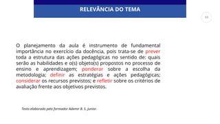 RELEVÂNCIA DO TEMA
O planejamento da aula é instrumento de fundamental
importância no exercício da docência, pois trata-se de prever
toda a estrutura das ações pedagógicas no sentido de: quais
serão as habilidades e o(s) objeto(s) propostos no processo de
ensino e aprendizagem; ponderar sobre a escolha da
metodologia; definir as estratégias e ações pedagógicas;
considerar os recursos previstos; e refletir sobre os critérios de
avaliação frente aos objetivos previstos.
Texto elaborado pelo formador Ademir B. S. Junior.
48
 