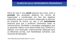 PLANO DE AULA: INSTRUMENTO PEDAGÓGICO
Plano de aula é uma tarefa docente que inclui, tanto a
previsão das atividades didáticas em termos de
organização e coordenação em face dos objetivos
propostos, quanto a sua revisão e adequação no decorrer
do processo de ensino, ou seja, é um instrumento
essencial para que o professor sistematize todos os
conhecimentos, atividades e estratégias pedagógicas que
se pretende realizar numa determinada aula, conforme o
objetivo a ser alcançado, criteriosamente adequado para
as diferentes turmas, com flexibilidade suficiente, caso
necessite de alterações.
Texto elaborado pelo formador Ademir B. S. Junior
50
 