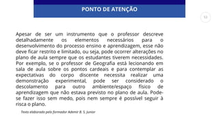 PONTO DE ATENÇÃO
Apesar de ser um instrumento que o professor descreve
detalhadamente os elementos necessários para o
desenvolvimento do processo ensino e aprendizagem, esse não
deve ficar restrito e limitado, ou seja, pode ocorrer alterações no
plano de aula sempre que os estudantes tiverem necessidades.
Por exemplo, se o professor de Geografia está lecionando em
sala de aula sobre os pontos cardeais e para contemplar as
expectativas do corpo discente necessita realizar uma
demonstração experimental, pode ser considerado o
descolamento para outro ambiente/espaço físico de
aprendizagem que não estava previsto no plano de aula. Pode-
se fazer isso sem medo, pois nem sempre é possível seguir à
risca o plano.
Texto elaborado pelo formador Ademir B. S. Junior
52
 