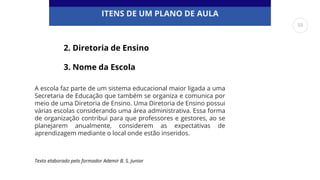 ITENS DE UM PLANO DE AULA
A escola faz parte de um sistema educacional maior ligada a uma
Secretaria de Educação que também se organiza e comunica por
meio de uma Diretoria de Ensino. Uma Diretoria de Ensino possui
várias escolas considerando uma área administrativa. Essa forma
de organização contribui para que professores e gestores, ao se
planejarem anualmente, considerem as expectativas de
aprendizagem mediante o local onde estão inseridos.
2. Diretoria de Ensino
3. Nome da Escola
Texto elaborado pelo formador Ademir B. S. Junior
55
 