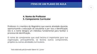 ITENS DE UM PLANO DE AULA
Professor é o membro do Magistério que exerce atividade docente,
oportunizando a educação do estudante e por isso a identificação,
isto é, o nome designa um indivíduo fundamental para facilitar o
processo de identificação.
O nome do componente que você leciona é importante para sua
organização, principalmente, se leciona outros componentes,
projetos ou outras atividades curriculares.
4. Nome do Professor
5. Componente Curricular
Texto elaborado pelo formador Ademir B. S. Junior
56
 