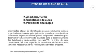 ITENS DE UM PLANO DE AULA
7. Ano/Série/Turma
8. Quantidade de aulas
9. Período de Realização
Informações básicas de identificação do ano e da turma facilita a
organização do docente, principalmente, quando se possui mais de
uma turma. O período define quanto tempo será necessário para
desenvolver uma determinada atividade para o desenvolvimento
das habilidades estabelecidas. Nos MAPPA, no início de cada
componente, há uma sugestão da quantidade de horas e aulas
semanais necessárias para a realização da atividade proposta.
Texto elaborado pelo formador Ademir B. S. Junior
58
 