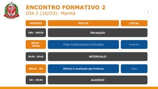 6
ENCONTRO FORMATIVO 2
DIA 2 (10/03): Manhã
PAUTA
HORÁRIO LOCAL
Recepção
08h - 08h30
Fala Institucional e Dúvidas
08h30 -
09h30
Auditório
Oficina 2: Avaliação das Práticas
09h45 - 12h Salas
ALMOÇO
12h - 13h30
9h30 - 9h45 INTERVALO
 