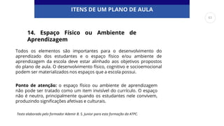 ITENS DE UM PLANO DE AULA
Todos os elementos são importantes para o desenvolvimento do
aprendizado dos estudantes e o espaço físico e/ou ambiente de
aprendizagem da escola deve estar alinhado aos objetivos propostos
do plano de aula. O desenvolvimento físico, cognitivo e socioemocional
podem ser materializados nos espaços que a escola possui.
14. Espaço Físico ou Ambiente de
Aprendizagem
Ponto de atenção: o espaço físico ou ambiente de aprendizagem
não pode ser tratado como um item invisível do currículo. O espaço
não é neutro, principalmente quando os estudantes nele convivem,
produzindo significações afetivas e culturais.
Texto elaborado pelo formador Ademir B. S. Junior para esta formação da ATPC.
61
 