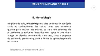 ITENS DE UM PLANO DE AULA
No plano de aula, metodologia é a arte de conduzir a própria
razão no conhecimento das coisas, tanto para instruir-se
quanto para instruir aos outros, ou seja, um conjunto de
procedimentos racionais baseados em regras e que visam
atingir um objetivo determinado - no caso, tanto a proposta
de ensino do professor quanto a forma da aprendizagem do
estudante.
Texto elaborado pelo formador Ademir B. S. Junior
15. Metodologia
62
 