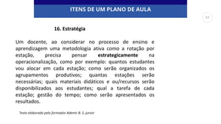 ITENS DE UM PLANO DE AULA
Um docente, ao considerar no processo de ensino e
aprendizagem uma metodologia ativa como a rotação por
estação, precisa pensar estrategicamente na
operacionalização, como por exemplo: quantos estudantes
vou alocar em cada estação; como serão organizados os
agrupamentos produtivos; quantas estações serão
necessárias; quais materiais didáticos e ou/recursos serão
disponibilizados aos estudantes; qual a tarefa de cada
estação; gestão do tempo; como serão apresentados os
resultados.
Texto elaborado pelo formador Ademir B. S. Junior
16. Estratégia
63
 