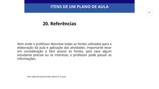 ITENS DE UM PLANO DE AULA
20. Referências
Texto elaborado pelo formador Ademir B. S. Junior
Item onde o professor descreve todas as fontes utilizadas para a
elaboração da aula e aplicação das atividades. Importante levar
em consideração o fácil acesso às fontes, pois caso algum
estudante precise ou se interesse, o professor pode passar as
informações.
68
 