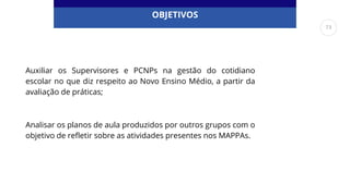 OBJETIVOS
Auxiliar os Supervisores e PCNPs na gestão do cotidiano
escolar no que diz respeito ao Novo Ensino Médio, a partir da
avaliação de práticas;
Analisar os planos de aula produzidos por outros grupos com o
objetivo de refletir sobre as atividades presentes nos MAPPAs.
73
 