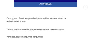 ATIVIDADE
Cada grupo ficará responsável pela análise de um plano de
aula de outro grupo.
Tempo previsto: 60 minutos para discussão e sistematização.
Para isso, seguem algumas perguntas:
74
 