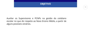 OBJETIVO
Auxiliar os Supervisores e PCNPs na gestão do cotidiano
escolar no que diz respeito ao Novo Ensino Médio, a partir de
alguns possíveis cenários.
79
 