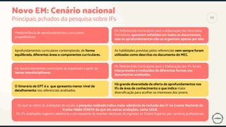 Novo EM: Cenário nacional
Principais achados da pesquisa sobre IFs
Aprofundamentos curriculares contemplando, de forma
equilibrada, diferentes áreas e componentes curriculares.
Os Aprofundamentos curriculares se organizam a partir de
temas interdisciplinares.
Predominância de aprofundamentos curriculares
propedêuticos.
O Itinerário de EPT é o que apresenta menor nível de
detalhamento nos referenciais analisados.
As habilidades previstas pelos referenciais nem sempre foram
utilizadas como descritas no documento do MEC.
Os Referenciais Curriculares para a Elaboração dos IFs foram
interpretados e traduzidos de diferentes formas nos
documentos analisados.
No que se refere às avaliações de escala, a pesquisa realizada indica maior aderência de inclusão dos IF no Exame Nacional do
Ensino Médio (ENEM) do que em outras avaliações, como SAEB.
Os IFs analisados sugerem aderência a um esquema de exames nacionais de ingresso ao Ensino Superior por carreiras profissionais.
Os Referenciais Curriculares para a elaboração dos Itinerários
Formativos aparecem refletidos em todos os documentos,
mas os aprofundamentos não se organizam apenas por eles.
Há grande diversidade da oferta de aprofundamentos nos
IFs de área de conhecimento o que indica maior
diversificação para acolher os interesses dos jovens.
89
 