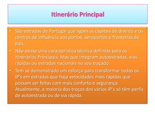 Itinerário Principal
• São estradas de Portugal que ligam as capitais de distrito e os
centros de influência aos portos, aeroportos e fronteiras do
país.
• Não existe uma característica técnica definida para os
Itinerários Principais. Mas que integram autoestradas, vias
rápidas ou estradas nacionais no seu traçado.
• Tem se demonstrado um esforço para transformar todos os
IP's em estradas que haja velocidades mais rápidas que
possam ser feitas com mais conforto e segurança.
Atualmente, a maioria dos troços dos vários IP's só têm perfis
de autoestrada ou de via rápida.
 