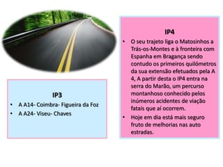 IP3
• A A14- Coimbra- Figueira da Foz
• A A24- Viseu- Chaves
IP4
IP4
• O seu trajeto liga o Matosinhos a
Trás-os-Montes e à fronteira com
Espanha em Bragança sendo
contudo os primeiros quilómetros
da sua extensão efetuados pela A
4, A partir desta o IP4 entra na
serra do Marão, um percurso
montanhoso conhecido pelos
inúmeros acidentes de viação
fatais que aí ocorrem.
• Hoje em dia está mais seguro
fruto de melhorias nas auto
estradas.
 