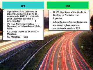 IP7
• Liga Lisboa a Caia (fronteira de
Espanha), sempre em perfil de
autoestrada. O IP7 é constituído
pelas seguintes estradas e
autoestradas:
• IP7 (Eixo Norte-Sul): Lisboa
(Sacavém) — Lisboa (Ponte 25 de
Abril)
• A2: Lisboa (Ponte 25 de Abril) —
Marateca
• A6: Marateca — Caia
IP8
• O IP8 liga Sines a Vila Verde de
Ficalho, na fronteira com
Espanha.
• A ligação entre Sines e Beja está
em construção e será um
autoestrada, sendo a A26 .
P
 