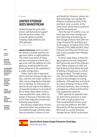 IT in Europe • july 2012 12
home
Editor’s
Letter
Advanced
Analytics
Tools Slow
to Catch Fire
Securing NoSQL
Applications:
Best Practises
for Big Data
Security
SIPCOM Cut
Costs With
Storage
and Server
Upgrade
Unified
Storage Goes
Mainstream
Rural
Broadband—
Should
Residents Pay?
Additional
European
Resources
Unified Storage Goes Mainstream
STORAGE
unified storage
goes mainstream
Unified storage has gone main-
stream, with full protocol support
from the top five vendors. We
survey the options available,
including single platforms and
NAS gateways.
By Chris Evans
unified storage has come to mean
the delivery of block and file stor-
age from within a single platform.
The initial incarnation of these
devices consisted of a block stor-
age array with the addition of a file
gateway, enabling both file and
block protocols to be supported in
a single configuration.
Today, that’s still an approach
that’s common among storage ven-
dors, and the only major vendor to
offer a truly integrated unified plat-
form is NetApp. Its FAS series of
devices do not require the addition
of separate hardware to provide for
file or block. Most other vendors
have avoided this route, either by
design or because it has been eas-
ier to retain separate components
following acquisitions. 
But having a single piece of hard-
ware from which any protocol can
be enabled through software does
have its benefits, in terms of cost
and flexibility. However, unless uni-
fied technology can manage the
different workload profiles of file
and block (and, crucially, at the
same time), performance problems
could be encountered.
Over the last 12 months or so, we
have seen the major storage ven-
dors delivering or enhancing uni-
fied storage products that offer the
range of typical file and block pro-
tocol support, including iSCSI, Fibre
Channel, CIFS/SMB and NFS. Fibre
Channel over Ethernet (FCoE) sup-
port is also available from NetApp
and EMC.
In some cases these unified stor-
age products are truly integrated,
both physically and at the software
level. Many solutions on offer are
hybrid devices that follow the path
of adding a file gateway to a block
storage product. Through acquisi-
tion, Dell and IBM have added file
protocol technologies to existing
platforms. Although they are hybrid
by nature of being a mixture of file
and block hardware, they are being
packaged as unified (and therefore
fully supported) solutions.
EMC replaced its separate Clari-
ion and Celerra products in early
2011 with a single product line
that combined both former prod-
ucts into one platform, the VNX.
Meanwhile, HP has partnered with
Microsoft to use the Windows
Storage Server (WSS) as the basis
Spanish Bank Adopts Google Enterprise Cloud Apps
(Read the full story)
 
