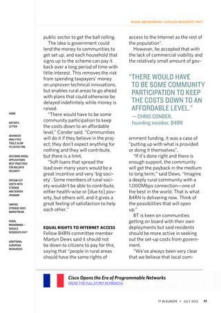 IT in Europe • july 2012 17
Rural Broadband—Should Residents Pay?
home
Editor’s
Letter
Advanced
Analytics
Tools Slow
to Catch Fire
Securing NoSQL
Applications:
Best Practises
for Big Data
Security
SIPCOM Cut
Costs With
Storage
and Server
Upgrade
Unified
Storage Goes
Mainstream
Rural
Broadband—
Should
Residents Pay?
Additional
European
Resources
public sector to get the ball rolling.
The idea is government could
lend the money to communities to
get set up, and each household that
signs up to the scheme can pay it
back over a long period of time with
little interest. This removes the risk
from spending taxpayers’ money
on unproven technical innovations,
but enables rural areas to go ahead
with plans that could otherwise be
delayed indefinitely while money is
raised.
“There would have to be some
community participation to keep
the costs down to an affordable
level,” Conder said. “Communities
will do it if they believe in the proj-
ect; they don’t expect anything for
nothing and they will contribute,
but there is a limit.
“Soft loans that spread the
load over many years would be a
great incentive and very ‘big soci-
ety’. Some members of rural soci-
ety wouldn’t be able to contribute,
either health-wise or [due to] pov-
erty, but others will, and it gives a
great feeling of satisfaction to help
each other.”
Equal Rights to Internet Access
Fellow B4RN committee member
Martyn Dews said it should not
be down to citizens to pay for this,
saying that “people in rural areas
should have the same rights of
access to the Internet as the rest of
the population”.
However, he accepted that with
the lack of commercial viability and
the relatively small amount of gov-
ernment funding, it was a case of
“putting up with what is provided
or doing it themselves”.
“If it’s done right and there is
enough support, the community
will get the payback in the medium
to long term,” said Dews. “Imagine
a deeply rural community with a
1,000Mbps connection—one of
the best in the world. That is what
B4RN is delivering now. Think of
the possibilities that will open
up.”
BT is keen on communities
getting on board with their own
deployments but said residents
should be more active in seeking
out the set-up costs from govern-
ment.
“We’ve always been very clear
that we believe that local com-
Cisco Opens the Era of Programmable Networks
(Read the full story in French)
“There would have
to be some community
participation to keep
the costs down to an
affordable level.”
— Chris Conder,
founding member, B4RN
 
