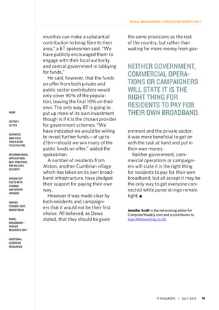 IT in Europe • july 2012 18
home
Editor’s
Letter
Advanced
Analytics
Tools Slow
to Catch Fire
Securing NoSQL
Applications:
Best Practises
for Big Data
Security
SIPCOM Cut
Costs With
Storage
and Server
Upgrade
Unified
Storage Goes
Mainstream
Rural
Broadband—
Should
Residents Pay?
Additional
European
Resources
Rural Broadband—Should Residents Pay?
munities can make a substantial
contribution to bring fibre to their
area,” a BT spokesman said. “We
have publicly encouraged them to
engage with their local authority
and central government in lobbying
for funds.”
He said, however, that the funds
on offer from both private and
public sector contributors would
only cover 90% of the popula-
tion, leaving the final 10% on their
own. The only way BT is going to
put up more of its own investment
though is if it is the chosen provider
for government schemes. “We
have indicated we would be willing
to invest further funds—of up to
£1bn—should we win many of the
public funds on offer,” added the
spokesman.
A number of residents from
Alston, another Cumbrian village
which has taken on its own broad-
band infrastructure, have pledged
their support for paying their own
way.
However it was made clear by
both residents and campaign-
ers that it would not be their first
choice. All believed, as Dews
stated, that they should be given
the same provisions as the rest
of the country, but rather than
waiting for more money from gov-
ernment and the private sector,
it was more beneficial to get on
with the task at hand and put in
their own money.     
Neither government, com-
mercial operations or campaign-
ers will state it is the right thing
for residents to pay for their own
broadband, but all accept it may be
the only way to get everyone con-
nected while purse strings remain
tight. n
Jennifer Scott is the networking editor for
ComputerWeekly.com and a contributor to
SearchNetworking.co.UK.
Neither government,
commercial opera-
tions or campaigners
will state it is the
right thing for
residents to pay for
their own broadband.
 