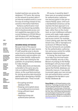 IT in Europe • july 2012 9
home
Editor’s
Letter
Advanced
Analytics
Tools Slow
to Catch Fire
Securing NoSQL
Applications:
Best Practises
for Big Data
Security
SIPCOM Cut
Costs With
Storage
and Server
Upgrade
Unified
Storage Goes
Mainstream
Rural
Broadband—
Should
Residents Pay?
Additional
European
Resources
Securing NoSQL Applications: Best Practises for Big Data Security
trusted machines can access the
database’s TCP ports. But relying
on the network to protect data in
an Internet-enabled world is a sure-
fire way of inviting a breach of any
sensitive information held there.
Kerberos authentication mod-
ules are now becoming available,
which should provide access con-
trol capabilities equivalent to the
current Kerberos or NTLM (Micro-
soft Windows NT LAN Manager)
approaches to user authentication.
Securing NoSQL Databases
Because most of the popular
NoSQL databases are open source,
IT staff would be wise to devote
some time to contributing stronger
authentication and encryption sys-
tems to their NoSQL implementa-
tions, rather than waiting for the
publisher of a proprietary database
to make changes.
NoSQL data stores are basically
vulnerable to the same security
risks as traditional RDBMS data
stores, so the usual best practises
for storing sensitive data should be
applied when developing a NoSQL-
based application. These include:
n 
Encrypting sensitive
database fields;
n 
Keeping unencrypted values
in a sandboxed environment;
n 
Using sufficient input
validation;
n 
Applying strong user
authentication policies.
Of course, it would be ideal if
there were an accepted standard
for authentication, authorisa-
tion and encryption in the yet-to-
mature NoSQL space. Until such
a standardised consensus can be
reached, the best approach is to
look at security in the middleware
layer, rather than on the cluster
level, as most middleware software
comes with ready-made support
for authentication, authorisation
and access control. For example,
if Java is being used, then the JAAS,
Oracle Corp. J2EE or SpringSource
(a division of VMware) Spring
Security frameworks are available
for the authentication, authorisa-
tion and access control for noSQL
database implementations.
In closing, the most important
tip to take from this brief explo-
ration of NoSQL security is this:
Beware of jumping on the NoSQL
bandwagon until you have made
sure the wheels won’t fall off. Rec-
ognize that NoSQL databases are
inherently insecure. If you decide
to proceed, apply your own encryp-
tion and authentication controls
to safeguard the big data in your
NoSQL databases. n
Davey Winder is a UK-based freelance writer
and former ‘Technology Journalist of the Year’
who has spent the best part of two decades
writing about IT security issues. A three time
winner of the ‘Information Security Journalist of
the Year’ title, in 2011 Davey was honoured to
receive the Enigma Award from BT in recogni-
tion of his lifetime contribution to information
security journalism. Winder is a contributor to
SearchSecurity.co.UK.
 