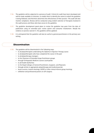 1
1.16    The guideline will be subjected to a process of audit. Criteria for audit have been developed and
        will be made available to clinicians, to enable them to identify the extent to which the guideline
        is being followed, and therefore determine the effectiveness of their practice. This audit will also
        monitor compliance. Review will be conducted using random selection of therapists involved in
        the audit process and those who have access to the guideline.

1.17    The guideline development panel plans to review the guideline two years from the date of
        publication using an extended peer review system and consumer involvement. Should the
        evidence or practice warrant it, the guideline will be updated.

1.18    It is anticipated that the guideline will also be useful to general practitioners in the primary care
        setting.




       Dissemination

1.19    The guideline will be disseminated in the following ways:
        •   to all physiotherapists undertaking the Diploma in Injection Therapy course
        •   to all physiotherapists who have completed the course in the past
        •   to all physiotherapy managers
        •   to the Chairmen of Extended Scope Practitioner groups
        •   through Orthopaedic Medicine courses countrywide
        •   to all Health Authorities
        •   to the Royal Colleges of General Practitioners, Surgeons, and Physicians
        •   through articles in appropriate physiotherapy and medical journals
        •   local in-service, branch meetings, OCPPP or other clinical interest group meetings
        •   exhibition and professional posters at CSP congress.
 