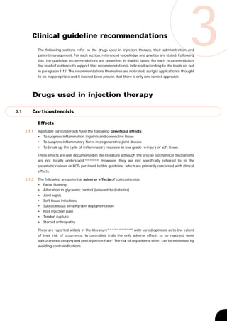 Clinical guideline recommendations
              The following sections refer to the drugs used in injection therapy, their administration and
              patient management. For each section, referenced knowledge and practice are stated. Following
              this, the guideline recommendations are presented in shaded boxes. For each recommendation
              the level of evidence to support that recommendation is indicated according to the levels set out
              in paragraph 1.12. The recommendations themselves are not rated, as rigid application is thought
                                                                                                                          3
              to be inappropriate and it has not been proven that there is only one correct approach.




          Drugs used in injection therapy

3.1       Corticosteroids

              Effects
      3.1.1   Injectable corticosteroids have the following beneficial effects:
              •   To suppress inflammation in joints and connective tissue
              •   To suppress inflammatory flares in degenerative joint disease
              •   To break up the cycle of inflammatory response in low grade re-injury of soft tissue.

              These effects are well documented in the literature although the precise biochemical mechanisms
              are not totally understood 15,16,18,22,25,26. However, they are not specifically referred to in the
              systematic reviews or RCTs pertinent to this guideline, which are primarily concerned with clinical
              effects.

      3.1.2   The following are potential adverse effects of corticosteroids:
              •   Facial flushing
              •   Alteration in glycaemic control (relevant to diabetics)
              •   Joint sepsis
              •   Soft tissue infections
              •   Subcutaneous atrophy/skin depigmentation
              •   Post injection pain
              •   Tendon rupture
              •   Steroid arthropathy.

              These are reported widely in the literature15,16,17,18,22,24,25,26,27,28,29 with varied opinions as to the extent
              of their risk of occurrence. In controlled trials the only adverse effects to be reported were
              subcutaneous atrophy and post-injection flare3. The risk of any adverse effect can be minimised by
              avoiding contraindications.
 