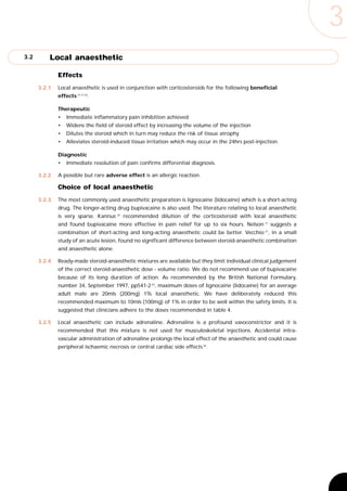 3
3.2       Local anaesthetic

              Effects
      3.2.1   Local anaesthetic is used in conjunction with corticosteroids for the following beneficial
              effects 13,17,32.

              Therapeutic
              •   Immediate inflammatory pain inhibition achieved
              •   Widens the field of steroid effect by increasing the volume of the injection
              •   Dilutes the steroid which in turn may reduce the risk of tissue atrophy
              •   Alleviates steroid-induced tissue irritation which may occur in the 24hrs post-injection.

              Diagnostic
              •   Immediate resolution of pain confirms differential diagnosis.

      3.2.2   A possible but rare adverse effect is an allergic reaction.

              Choice of local anaesthetic
      3.2.3   The most commonly used anaesthetic preparation is lignocaine (lidocaine) which is a short-acting
              drug. The longer-acting drug bupivacaine is also used. The literature relating to local anaesthetic
              is very sparse. Kannus 32 recommended dilution of the corticosteroid with local anaesthetic
              and found bupivacaine more effective in pain relief for up to six hours. Nelson 17 suggests a
              combination of short-acting and long-acting anaesthetic could be better. Vecchio 21, in a small
              study of an acute lesion, found no significant difference between steroid-anaesthetic combination
              and anaesthetic alone.

      3.2.4   Ready-made steroid-anaesthetic mixtures are available but they limit individual clinical judgement
              of the correct steroid-anaesthetic dose - volume ratio. We do not recommend use of bupivacaine
              because of its long duration of action. As recommended by the British National Formulary,
              number 34, September 1997, pp541-2 33, maximum doses of lignocaine (lidocaine) for an average
              adult male are 20mls (200mg) 1% local anaesthetic. We have deliberately reduced this
              recommended maximum to 10mls (100mg) of 1% in order to be well within the safety limits. It is
              suggested that clinicians adhere to the doses recommended in table 4.

      3.2.5   Local anaesthetic can include adrenaline. Adrenaline is a profound vasoconstrictor and it is
              recommended that this mixture is not used for musculoskeletal injections. Accidental intra-
              vascular administration of adrenaline prolongs the local effect of the anaesthetic and could cause
              peripheral ischaemic necrosis or central cardiac side effects 34.
 