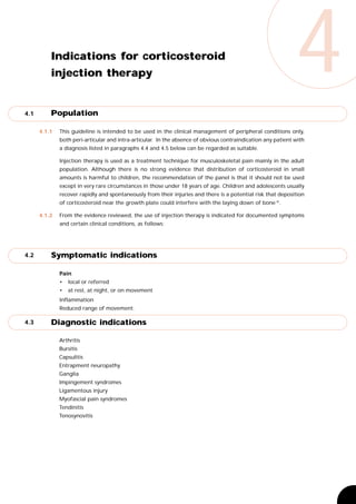 4.1
          Indications for corticosteroid
          injection therapy


          Population
                                                                                                              4
      4.1.1   This guideline is intended to be used in the clinical management of peripheral conditions only,
              both peri-articular and intra-articular. In the absence of obvious contraindication any patient with
              a diagnosis listed in paragraphs 4.4 and 4.5 below can be regarded as suitable.

              Injection therapy is used as a treatment technique for musculoskeletal pain mainly in the adult
              population. Although there is no strong evidence that distribution of corticosteroid in small
              amounts is harmful to children, the recommendation of the panel is that it should not be used
              except in very rare circumstances in those under 18 years of age. Children and adolescents usually
              recover rapidly and spontaneously from their injuries and there is a potential risk that deposition
              of corticosteroid near the growth plate could interfere with the laying down of bone 35.

      4.1.2   From the evidence reviewed, the use of injection therapy is indicated for documented symptoms
              and certain clinical conditions, as follows:




4.2       Symptomatic indications

              Pain
              •   local or referred
              •   at rest, at night, or on movement
              Inflammation
              Reduced range of movement.

4.3       Diagnostic indications

              Arthritis
              Bursitis
              Capsulitis
              Entrapment neuropathy
              Ganglia
              Impingement syndromes
              Ligamentous injury
              Myofascial pain syndromes
              Tendinitis
              Tenosynovitis
 