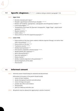 4
    4.4       Specific diagnoses                           (***, **, * – evidence rating as stated in paragraph 1.12)


          4.4.1   Upper limb

                  ***   Acromio clavicular joint injury 30
                  ***   Shoulder capsulitis/peri-arthritis/frozen shoulder 6,7,19,20, 26,36
                  ***   Rotator cuff tendinitis: supraspinatus, subscapularis and infraspinatus tendons6,8,17,26,30
                  ***   Lateral epicondylitis 9,10,26,30
                  **    Tenosynovitis of the hand: De Quervain’s tenosynovitis, ‘trigger finger’, carpal tunnel
                        syndrome 12,13,17,24,26,30
                  **    Bicipital tendinitis 17,30
                  **    Golfers elbow 18,24,26
                  **    Osteo-arthritis of the first carpometacarpal joint 15,30

          4.4.2   Lower limb

                  ***   Osteo-arthritis of the knee (some evidence indicates injection therapy is no better than
                        other interventions)14,15,16,25, 37,38
                  **    Osteo-arthritis of the hip16,25,26,30
                  **    Trochanteric bursitis17,18,25,26,30
                  **    Iliotibial band syndrome18,25,26
                  **    Knee bursitis: prepatellar, anserine bursae17,18,25,26,30
                  **    Medial patellar plica syndrome18,25,26
                  **    Retro-calcaneal bursitis18,30
                  **    Sinus tarsi syndrome18,26
                  **    Plantar fasciitis18,26
                  **    Achilles tendinitis (injection to the paratenon)17,26,39
                  *     Sprained ligaments of the ankle3
                  *     Psoas bursitis3




    4.5       Informed consent

          4.5.1   Informed consent should always be obtained and documented.

                  Information to be given to the patient should include:
                  •     nature of their condition
                  •     details of proposed treatment and alternatives
                  •     nature of drugs to be given
                  •     possible side effects and incidence
                  •     likely benefits
                  •     plans for follow-up and after care.

          4.5.2   All patients must be allowed the opportunity to decline treatment.
 