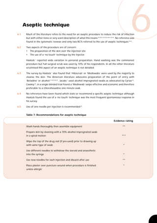 6.1




6.2
      Aseptic technique
       Much of the literature refers to the need for an aseptic procedure to reduce the risk of infection
                                                                                                                   6
       but with either none or very scant description of what this means 16,18,22,23,25,26,28,41,42,43. No reference was
       found in the systematic reviews and only two RCTs referred to the use of aseptic techniques 10,21.

       Two aspects of the procedure are of concern:
       •   The preparation of the skin over the injection site
       •   The use of a ‘no touch’ technique by the injector.

       Haslock 1 reported wide variation in personal preparation. Hand washing was the commonest
       procedure but full surgical scrub was used by 10% of his respondents. In all the other literature
       scrutinised this aspect of an aseptic technique is not detailed.

6.3    The survey by Haslock 1 also found that ‘Hibiscrub’ or ‘Mediswabs’ were used by the majority to
       cleanse the skin. The American literature advocates preparation of the point of entry with
       ‘Betadine’ or alcohol 13,16,25,26,41. Jacobs 7 used alcohol impregnated swabs as advocated by Cyriax 44.
       Cawley 45, in a single blinded trial found a ‘Mediswab’ swipe effective and economic and therefore
       preferable to a chlorohexadine one minute soak.

6.4    No references have been found which state or recommend a specific aseptic technique although
       Haslock found the use of a ‘no touch’ technique was the most frequent spontaneous response in
       his survey.

6.5    Use of one needle per injection is recommended 45.


       Table 7: Recommendations for aseptic technique

                                                                                                  Evidence rating

       Wash hands thoroughly then assemble equipment                                                       **

       Prepare skin by cleaning with a 70% alcohol impregnated swab
       in a spiral motion                                                                                  ***

       Wipe the top of the drug vial (if pre-used) prior to drawing up
       with same type of swab                                                                               *

       Use different needles to withdraw the steroid and anaesthetic
       into the syringe                                                                                     *

       Use new needles for each injection and discard after use                                            **

       Place plaster over puncture wound when procedure is finished                                         *
       unless allergic
 