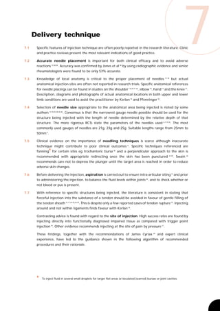 7.1


7.2
      Delivery technique
       Specific features of injection technique are often poorly reported in the research literature. Clinic
       and practice reviews present the most relevant indications of good practice.

       Accurate needle placement is important for both clinical efficacy and to avoid adverse
       reactions 15,28,38. Accuracy was confirmed by Jones et al 38 by using radiographic evidence and senior
                                                                                                                              7
       rheumatologists were found to be only 53% accurate.

7.3    Knowledge of local anatomy is critical to the proper placement of needles                                17,18
                                                                                                                        but actual
       anatomical injection sites are often not reported in research trials. Specific anatomical references
       for needle placings can be found in studies on the shoulder 7,8,20,21,46, elbow 10, hand 13 and the knee 37.
       Description, diagrams and photographs of actual anatomical locations in both upper and lower
       limb conditions are used to assist the practitioner by Kerlan 18 and Pfenninger 30.

7.4    Selection of needle size appropriate to the anatomical area being injected is noted by some
       authors 13,18,25,28,30,46. Consensus is that the narrowest gauge needle possible should be used for the
       structure being injected with the length of needle determined by the relative depth of that
       structure. The more rigorous RCTs state the parameters of the needles used 6,7,19,20. The most
       commonly used gauges of needles are 21g, 23g and 25g. Suitable lengths range from 25mm to
       50mm 3.

7.5    Clinical evidence on the importance of needling techniques is scarce although inaccurate
       technique might contribute to poor clinical outcomes 6. Specific techniques referenced are
                 4
       fanning for certain sites eg trochanteric bursa 30 and a perpendicular approach to the skin is
       recommended with appropriate redirecting once the skin has been punctured                                    24,30
                                                                                                                         . Swain   26


       recommends care not to depress the plunger until the target area is reached in order to reduce
       adverse skin changes.

7.6    Before delivering the injection, aspiration is carried out to ensure intra-articular siting 14 and prior
       to administering the injection, to balance the fluid levels within joints 30, and to check whether or
       not blood or pus is present.

7.7    With reference to specific structures being injected, the literature is consistent in stating that
       forceful injection into the substance of a tendon should be avoided in favour of gentle filling of
       the tendon sheath 15,17,24,25,26,30. This is despite only a few reported cases of tendon rupture 15. Injecting
       around and not within ligaments finds favour with Kerlan 18.

       Contrasting advice is found with regard to the site of injection. High success rates are found by
       injecting directly into functionally diagnosed impaired tissue as compared with trigger point
       injection 19. Other evidence recommends injecting at the site of pain by pressure 17.

       These findings, together with the recommendations of James Cyriax                              44
                                                                                                           and expert clinical
       experience, have led to the guidance shown in the following algorithm of recommended
       procedures and their rationale.




       4
           To inject fluid in several small droplets for larger flat areas or loculated (scarred) bursae or joint cavities.
 