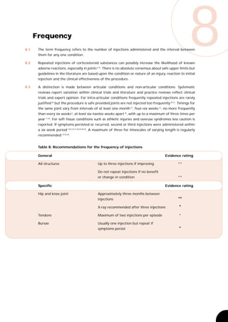 8.1


8.2
      Frequency
       The term frequency refers to the number of injections administered and the interval between
       them for any one condition.

       Repeated injections of corticosteroid substances can possibly increase the likelihood of known
                                                                                                             8
       adverse reactions, especially in joints 6,16. There is no absolute consensus about safe upper limits but
       guidelines in the literature are based upon the condition or nature of an injury, reaction to initial
       injection and the clinical effectiveness of the procedure.

8.3    A distinction is made between articular conditions and non-articular conditions. Systematic
       reviews report variation within clinical trials and literature and practice reviews reflect clinical
       trials and expert opinion. For intra-articular conditions frequently repeated injections are rarely
       justified 28 but the procedure is safe provided joints are not injected too frequently 25,27. Timings for
       the same joint vary from intervals of at least one month 27, four–six weeks 16, no more frequently
       than every six weeks 6, at least six–twelve weeks apart 26, with up to a maximum of three times per
       year 11,25. For soft tissue conditions such as athletic injuries and overuse syndromes less caution is
       reported. If symptoms persisted or recurred, second or third injections were administered within
       a six week period 7,8,9,10,17,20,24,26,30. A maximum of three for timescales of varying length is regularly
       recommended 1,9,25,28.


       Table 8: Recommendations for the frequency of injections

       General                                                                               Evidence rating

       All structures                          Up to three injections if improving                    **

                                               Do not repeat injections if no benefit
                                               or change in condition                                 **

       Specific                                                                              Evidence rating

       Hip and knee joint                      Approximately three months between
                                               injections                                             **
                                               X-ray recommended after three injections                *
       Tendons                                 Maximum of two injections per episode                   *

       Bursae                                  Usually one injection but repeat if
                                               symptoms persist                                        *
 