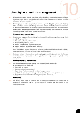 10.1
       Anaphylaxis and its management
                                                                                               10
        Anaphylaxis is an acute reaction to a foreign substance to which an individual has been previously
        sensitized. Drugs, vaccines, plasma substitutes, blood, foods, food additives and insect stings can
        all cause anaphylactic reactions 43,45.

10.2    Following exposure to the foreign substance, immunoglobulin E (IgE) is synthesised in the body.
        If the patient is re-exposed to the foreign material an antigen – antibody reaction occurs resulting
        in the release of histamine. The release of large quantities of histamine into the circulation can
        lead to several physiological changes including vasodilation, smooth muscle contraction, increased
        glandular secretion and increased capillary permeability 47.

        Symptoms of anaphylaxis
10.3    Symptoms can vary greatly from a mild erythematous blush to full circulatory collapse (anaphylactic
        shock)48. They may include:
        •   Skin rashes, urticaria, pallor, cyanosis
        •   Tachycardia, hypotension, shock
        •   Rhinitis, bronchospasm, laryngeal obstruction
        •   Nausea, vomiting, abdominal cramps, diarrhoea.

        Many other atypical features may manifest. These may include feelings of apprehension, coughing,
        choking sensations, arthralgia, convulsions, and clotting disorders.

10.4    Secondary features include oedema due to capillary permeability, particularly in the face and
        neck. This can result in pressure being placed upon the larynx and pharynx and may lead to airway
        obstruction 47.

        Management of anaphylaxis
10.5    This will vary depending on the severity. First line management will include:
        •   Stop administration of the drug
        •   Administer adrenaline
        •   Summon medical help immediately
        •   Open airway if patient collapsed – intubation may be necessary
        •   Ventilate if necessary – provide oxygen via face mask / bag-valve mask / pocket mask
        •   Support circulation with cardiopulmonary resuscitation if necessary.

        Follow-up
10.6    The drug or agent should be identified and the manufacturer informed. The patient must be
        informed of the potential risks of a further injection of the same drug and referred to their
        medical practitioner.
 