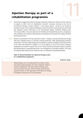 11.1
       Injection therapy as part of a
       rehabilitation programme
                                                                                                     11
        The literature suggests that injection therapy is primarily used for pain relief but is best utilised as
        an adjunct to other forms of rehabilitative treatment. Literature referring to the role of
        corticosteroid therapy in sports medicine 15,18 and overuse injuries 17 stresses its use should be
        considered as part of the required rehabilitation. (Corticosteroid for local injections are permitted
        with physician written notification to the International Olympic Committee Medical Code,
        31st January 1998). It does not substitute for flexibility and strengthening exercises, strapping or
        other modalities, but is likely to allow patients to participate and respond more readily, therefore
        facilitating recovery 17,18.

11.2    Research as presented in the two systematic reviews 6,9 compares corticosteroid injection therapy
        with other modalities alone e.g. with pain relieving medication, TENS, physiotherapy techniques
        and placebo. Therefore single therapies have largely been used to investigate clinical effectiveness
        so far rather than injection in addition to, or as an adjunct to, some of the other techniques
        employed in the research. However Dacre et al 36 found no difference between injection, injection
        plus physiotherapy or physiotherapy alone in the management of shoulder problems. This study
        is of questionable quality and the injections were not administered by physiotherapists.


        Table 10: Recommendation for injection therapy as part
        of a rehabilitation programme

                                                                                            Evidence rating

        Physiotherapists are in an ideal position to be able to assess
        and monitor patient progress and, where indicated, initiate or
        continue rehabilitation. This may include stretching, active
        exercise, postural correction, fitness training, electrotherapy,
        ergonomic advice or other appropriate intervention to manage
        the symptoms and prevent recurring problems.                                                 **
 