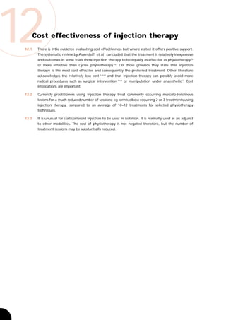 12
 12.1
        Cost effectiveness of injection therapy
         There is little evidence evaluating cost effectiveness but where stated it offers positive support.
         The systematic review by Assendelft et al 9 concluded that the treatment is relatively inexpensive
         and outcomes in some trials show injection therapy to be equally as effective as physiotherapy 36
         or more effective than Cyriax physiotherapy 10. On those grounds they state that injection
         therapy is the most cost effective and consequently the preferred treatment. Other literature
         acknowledges the relatively low cost 7,24,28 and that injection therapy can possibly avoid more
         radical procedures such as surgical intervention 18,24 or manipulation under anaesthetic 7. Cost
         implications are important.

 12.2    Currently practitioners using injection therapy treat commonly occurring musculo-tendinous
         lesions for a much reduced number of sessions; eg tennis elbow requiring 2 or 3 treatments using
         injection therapy, compared to an average of 10–12 treatments for selected physiotherapy
         techniques.

 12.3    It is unusual for corticosteroid injection to be used in isolation. It is normally used as an adjunct
         to other modalities. The cost of physiotherapy is not negated therefore, but the number of
         treatment sessions may be substantially reduced.
 