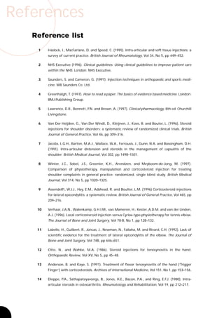 References
   Reference list

    1    Haslock, I., MacFarlane, D. and Speed, C. (1995). Intra-articular and soft tissue injections: a
         survey of current practice. British Journal of Rheumatology, Vol 34, No 5, pp 449–452.

    2    NHS Executive (1996). Clinical guidelines: Using clinical guidelines to improve patient care
         within the NHS. London: NHS Executive.

    3    Saunders, S. and Cameron, G. (1997). Injection techniques in orthopaedic and sports medi-
         cine. WB Saunders Co. Ltd.

    4    Greenhalgh, T. (1997). How to read a paper. The basics of evidence based medicine. London:
         BMJ Publishing Group.

    5    Lawrence, D.R., Bennett, P.N. and Brown, A. (1997). Clinical pharmacology, 8th ed. Churchill
         Livingstone.

    6    Van Der Heijden, G., Van Der Windt, D., Kleijnen, J., Koes, B. and Bouter, L. (1996). Steroid
         injections for shoulder disorders: a systematic review of randomized clinical trials. British
         Journal of General Practice, Vol 46, pp 309–316.

    7    Jacobs, L.G.H., Barton, M.A.J., Wallace, W.A., Ferrousis, J., Dunn, N.A. and Bossingham, D.H.
         (1991). Intra-articular distension and steroids in the management of capsulitis of the
         shoulder. British Medical Journal, Vol 302, pp 1498–1501.

    8    Winter, J.C., Sobel, J.S., Groenier, K.H., Arendzen, and Meyboom-de-Jong, M. (1997).
         Comparison of physiotherapy, manipulation and corticosteroid injection for treating
         shoulder complaints in general practice: randomized, single blind study. British Medical
         Journal, Vol 314, No 5, pp 1320–1325.

    9    Assendelft, W.J.J., Hay, E.M., Adshead, R. and Boulter, L.M. (1996) Corticosteroid injections
         for lateral epicondylitis: a systematic review. British Journal of General Practice, Vol 465, pp
         209–216.

    10   Verhaar, J.A.N., Walenkamp, G.H.I.M., van Mameren, H., Kester, A.D.M. and van der Linden,
         A.J. (1996). Local corticosteroid injection versus Cyriax-type physiotherapy for tennis elbow.
         The Journal of Bone and Joint Surgery, Vol 78-B, No 1, pp 128–132.

    11   Labelle, H., Guilbert, R., Joncas, J., Newman, N., Fallaha, M. and Rivard, C.H. (1992). Lack of
         scientific evidence for the treatment of lateral epicondylitis of the elbow. The Journal of
         Bone and Joint Surgery, Vol 74B, pp 646–651.

    12   Otto, N., and Wahbe, M.A. (1986). Steroid injections for tenosynovitis in the hand.
         Orthopaedic Review, Vol XV, No 5, pp 45–48.

    13   Anderson, B. and Kaye, S. (1991). Treatment of flexor tenosynovitis of the hand (‘Trigger
         Finger’) with corticosteroids. Archives of International Medicine, Vol 151, No 1, pp 153–156.

    14   Dieppe, P.A., Sathapatayavongs, B., Jones, H.E., Bacon, P.A., and Ring, E.F.J. (1980). Intra-
         articular steroids in osteoarthritis. Rheumatology and Rehabilitation, Vol 19, pp 212–217.
 