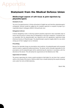 Appendix
   Statement from the Medical Defence Union
    Medico-legal aspects of soft tissue & joint injections by
    physiotherapists
    Standard of care:

    The test of accepted practice is firmly entrenched in English law and therefore physiotherapists /
    orthopaedic clinicians would be judged by the standard expected or accepted as proper by a
    responsible body of colleagues skilled in that particular area.

    Delegation / referral:

    A doctor delegating a task or referring a patient would be expected to take reasonable steps to
    ensure that the person to whom they are delegating or referring is competent. It would be seen
    as reasonable that the physiotherapist was registered with the appropriate registration body
    (Chartered Society of Physiotherapy). The physiotherapist would be legally liable for any claims
    arising out of their negligent acts or omissions.

    Prescribing:

    Because the injectable drugs are prescription only medicines, the physiotherapist will necessarily
    need to involve a registered medical practitioner. The doctor will be clinically responsible for the
    prescription and the physiotherapist will be administering the injections in accordance with the
    directions of the doctor. This will satisfy the requirements of the Medicines Act 1968.

    Supervision of trainees:

    The person supervising the trainee would normally be held liable for any harm that a patient
    suffers at the hands of the learner. Within an NHS Trust or Health Authority this would necessarily
    come under the terms of NHS indemnity.



                                                                                              March 1996
 