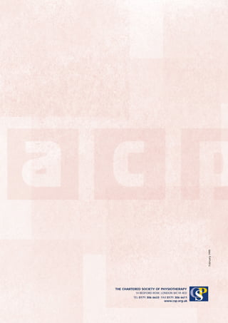 February 1999




THE CHARTERED SOCIETY OF PHYSIOTHERAPY
          14 BEDFORD ROW, LONDON WC1R 4ED
         TEL 0171 306 6633 FAX 0171 306 6611
                             www.csp.org.uk
                                               CP
                                                S
 