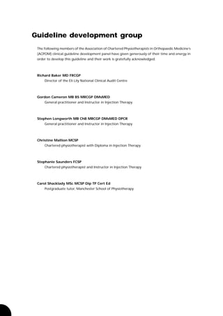 Guideline development group
 The following members of the Association of Chartered Physiotherapists in Orthopaedic Medicine’s
 (ACPOM) clinical guideline development panel have given generously of their time and energy in
 order to develop this guideline and their work is gratefully acknowledged.



 Richard Baker MD FRCGP
     Director of the Eli Lily National Clinical Audit Centre



 Gordon Cameron MB BS MRCGP DMsMED
     General practitioner and Instructor in Injection Therapy



 Stephen Longworth MB ChB MRCGP DMsMED DPCR
     General practitioner and Instructor in Injection Therapy



 Christine Mallion MCSP
     Chartered physiotherapist with Diploma in Injection Therapy



 Stephanie Saunders FCSP
     Chartered physiotherapist and Instructor in Injection Therapy



 Carol Shacklady MSc MCSP Dip TP Cert Ed
     Postgraduate tutor, Manchester School of Physiotherapy
 