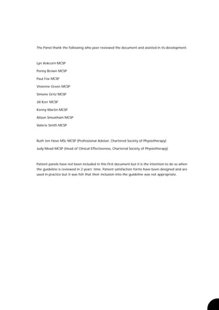 The Panel thank the following who peer reviewed the document and assisted in its development.



Lyn Ankcorn MCSP

Penny Brown MCSP

Paul Fox MCSP

Vivienne Green MCSP

Simone Gritz MCSP

Jill Kerr MCSP

Kenny Martin MCSP

Alison Smeatham MCSP

Valerie Smith MCSP



Ruth ten Hove MSc MCSP (Professional Adviser, Chartered Society of Physiotherapy)

Judy Mead MCSP (Head of Clinical Effectiveness, Chartered Society of Physiotherapy)



Patient panels have not been included in this first document but it is the intention to do so when
the guideline is reviewed in 2 years’ time. Patient satisfaction forms have been designed and are
used in practice but it was felt that their inclusion into the guideline was not appropriate.
 